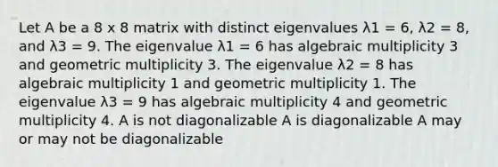 Let A be a 8 x 8 matrix with distinct eigenvalues λ1 = 6, λ2 = 8, and λ3 = 9. The eigenvalue λ1 = 6 has algebraic multiplicity 3 and geometric multiplicity 3. The eigenvalue λ2 = 8 has algebraic multiplicity 1 and geometric multiplicity 1. The eigenvalue λ3 = 9 has algebraic multiplicity 4 and geometric multiplicity 4. A is not diagonalizable A is diagonalizable A may or may not be diagonalizable