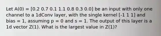 Let A(0) = [0.2 0.7 0.1 1.1 0.8 0.3 0.0] be an input with only one channel to a 1dConv layer, with the single kernel [-1 1 1] and bias = 1, assuming p = 0 and s = 1. The output of this layer is a 1d vector Z(1). What is the largest value in Z(1)?