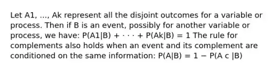 Let A1, ..., Ak represent all the disjoint outcomes for a variable or process. Then if B is an event, possibly for another variable or process, we have: P(A1|B) + · · · + P(Ak|B) = 1 The rule for complements also holds when an event and its complement are conditioned on the same information: P(A|B) = 1 − P(A c |B)