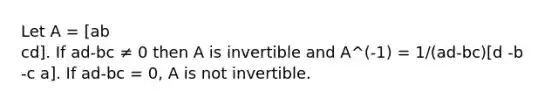 Let A = [ab cd]. If ad-bc ≠ 0 then A is invertible and A^(-1) = 1/(ad-bc)[d -b -c a]. If ad-bc = 0, A is not invertible.