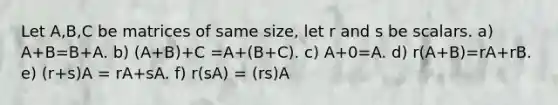 Let A,B,C be matrices of same size, let r and s be scalars. a) A+B=B+A. b) (A+B)+C =A+(B+C). c) A+0=A. d) r(A+B)=rA+rB. e) (r+s)A = rA+sA. f) r(sA) = (rs)A