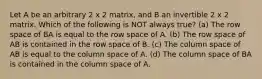 Let A be an arbitrary 2 x 2 matrix, and B an invertible 2 x 2 matrix. Which of the following is NOT always true? (a) The row space of BA is equal to the row space of A. (b) The row space of AB is contained in the row space of B. (c) The column space of AB is equal to the column space of A. (d) The column space of BA is contained in the column space of A.