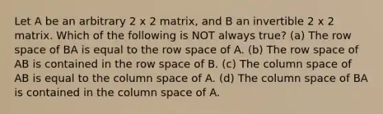 Let A be an arbitrary 2 x 2 matrix, and B an invertible 2 x 2 matrix. Which of the following is NOT always true? (a) The row space of BA is equal to the row space of A. (b) The row space of AB is contained in the row space of B. (c) The column space of AB is equal to the column space of A. (d) The column space of BA is contained in the column space of A.