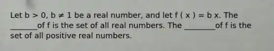 Let b > 0, b ≠ 1 be a real number, and let f ( x ) = b x. The _______of f is the set of all real numbers. The ________of f is the set of all positive real numbers.