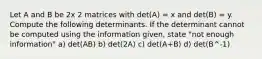 Let A and B be 2x 2 matrices with det(A) = x and det(B) = y. Compute the following determinants. If the determinant cannot be computed using the information given, state "not enough information" a) det(AB) b) det(2A) c) det(A+B) d) det(B^-1)