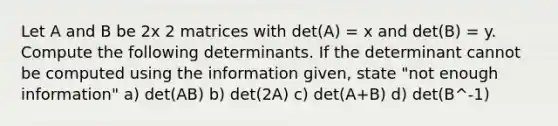 Let A and B be 2x 2 matrices with det(A) = x and det(B) = y. Compute the following determinants. If the determinant cannot be computed using the information given, state "not enough information" a) det(AB) b) det(2A) c) det(A+B) d) det(B^-1)