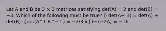 Let A and B be 3 × 3 matrices satisfying det(A) = 2 and det(B) = −3. Which of the following must be true? i) det(A+ B) = det(A) + det(B) ii)det(A^T B^−1 ) = −2/3 iii)det(−2A) = −16