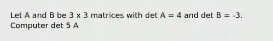 Let A and B be 3 x 3 matrices with det A = 4 and det B = -3. Computer det 5 A