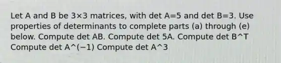 Let A and B be 3×3 matrices, with det A=5 and det B=3. Use properties of determinants to complete parts​ (a) through​ (e) below. Compute det AB. Compute det 5A. Compute det B^T Compute det A^(−1) Compute det A^3