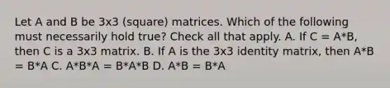 Let A and B be 3x3 (square) matrices. Which of the following must necessarily hold true? Check all that apply. A. If C = A*B, then C is a 3x3 matrix. B. If A is the 3x3 identity matrix, then A*B = B*A C. A*B*A = B*A*B D. A*B = B*A