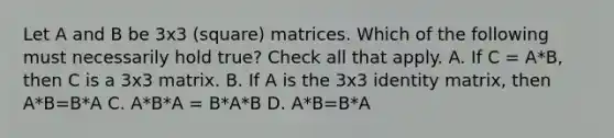 Let A and B be 3x3 (square) matrices. Which of the following must necessarily hold true? Check all that apply. A. If C = A*B, then C is a 3x3 matrix. B. If A is the 3x3 identity matrix, then A*B=B*A C. A*B*A = B*A*B D. A*B=B*A