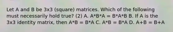 Let A and B be 3x3 (square) matrices. Which of the following must necessarily hold true? (2) A. A*B*A = B*A*B B. If A is the 3x3 identity matrix, then A*B = B*A C. A*B = B*A D. A+B = B+A