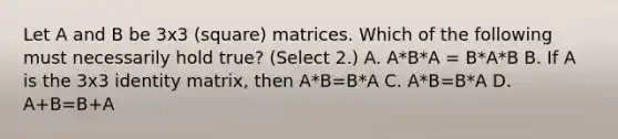 Let A and B be 3x3 (square) matrices. Which of the following must necessarily hold true? (Select 2.) A. A*B*A = B*A*B B. If A is the 3x3 identity matrix, then A*B=B*A C. A*B=B*A D. A+B=B+A