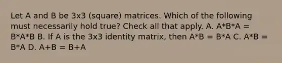 Let A and B be 3x3 (square) matrices. Which of the following must necessarily hold true? Check all that apply. A. A*B*A = B*A*B B. If A is the 3x3 identity matrix, then A*B = B*A C. A*B = B*A D. A+B = B+A