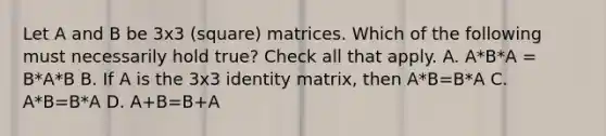 Let A and B be 3x3 (square) matrices. Which of the following must necessarily hold true? Check all that apply. A. A*B*A = B*A*B B. If A is the 3x3 identity matrix, then A*B=B*A C. A*B=B*A D. A+B=B+A