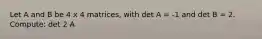 Let A and B be 4 x 4 matrices, with det A = -1 and det B = 2. Compute: det 2 A