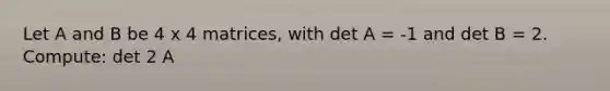 Let A and B be 4 x 4 matrices, with det A = -1 and det B = 2. Compute: det 2 A