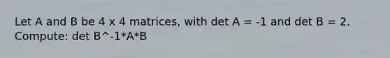 Let A and B be 4 x 4 matrices, with det A = -1 and det B = 2. Compute: det B^-1*A*B