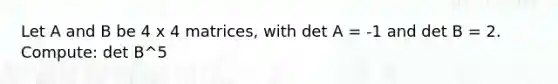 Let A and B be 4 x 4 matrices, with det A = -1 and det B = 2. Compute: det B^5