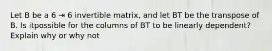 Let B be a 6 ⇥ 6 invertible matrix, and let BT be the transpose of B. Is itpossible for the columns of BT to be linearly dependent? Explain why or why not