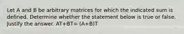 Let A and B be arbitrary matrices for which the indicated sum is defined. Determine whether the statement below is true or false. Justify the answer. AT+BT= (A+B)T