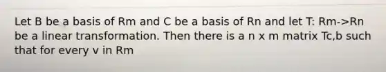 Let B be a basis of Rm and C be a basis of Rn and let T: Rm->Rn be a linear transformation. Then there is a n x m matrix Tc,b such that for every v in Rm