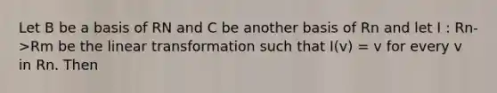 Let B be a basis of RN and C be another basis of Rn and let I : Rn->Rm be the linear transformation such that I(v) = v for every v in Rn. Then