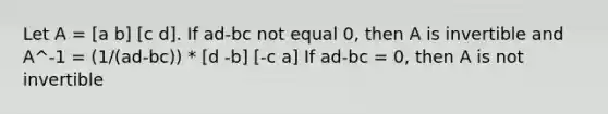 Let A = [a b] [c d]. If ad-bc not equal 0, then A is invertible and A^-1 = (1/(ad-bc)) * [d -b] [-c a] If ad-bc = 0, then A is not invertible