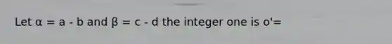 Let α = a - b and β = c - d the integer one is o'=