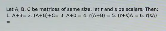 Let A, B, C be matrices of same size, let r and s be scalars. Then: 1. A+B= 2. (A+B)+C= 3. A+0 = 4. r(A+B) = 5. (r+s)A = 6. r(sA) =