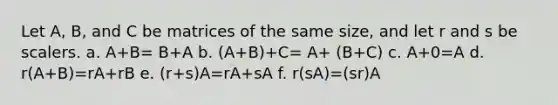 Let A, B, and C be matrices of the same size, and let r and s be scalers. a. A+B= B+A b. (A+B)+C= A+ (B+C) c. A+0=A d. r(A+B)=rA+rB e. (r+s)A=rA+sA f. r(sA)=(sr)A