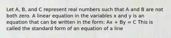 Let A, B, and C represent real numbers such that A and B are not both zero. A linear equation in the variables x and y is an equation that can be written in the form: Ax + By = C This is called the standard form of an equation of a line