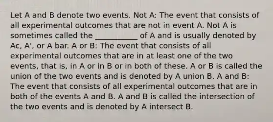 Let A and B denote two events. Not A: The event that consists of all experimental outcomes that are not in event A. Not A is sometimes called the ___________ of A and is usually denoted by Ac, A', or A bar. A or B: The event that consists of all experimental outcomes that are in at least one of the two events, that is, in A or in B or in both of these. A or B is called the union of the two events and is denoted by A union B. A and B: The event that consists of all experimental outcomes that are in both of the events A and B. A and B is called the intersection of the two events and is denoted by A intersect B.