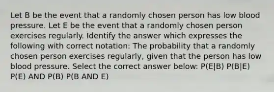 Let B be the event that a randomly chosen person has low blood pressure. Let E be the event that a randomly chosen person exercises regularly. Identify the answer which expresses the following with correct notation: The probability that a randomly chosen person exercises regularly, given that the person has low blood pressure. Select the correct answer below: P(E|B) P(B|E) P(E) AND P(B) P(B AND E)