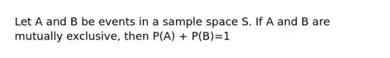 Let A and B be events in a sample space S. If A and B are mutually exclusive, then P(A) + P(B)=1