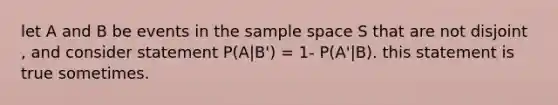 let A and B be events in the sample space S that are not disjoint , and consider statement P(A|B') = 1- P(A'|B). this statement is true sometimes.