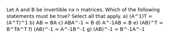 Let A and B be invertible nx n matrices. Which of the following statements must be true? Select all that apply. a) (A^1)T = (A^T)^1 b) AB = BA c) ABA^-1 = B d) A^-1AB = B e) (AB)^T = B^TA^T f) (AB)^-1 = A^-1B^-1 g) (AB)^-1 = B^-1A^-1