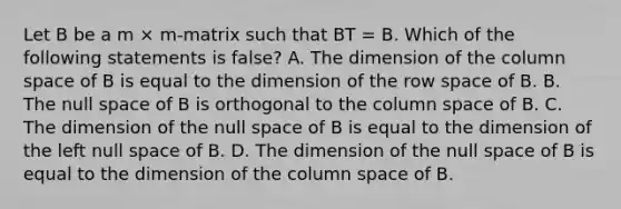 Let B be a m × m-matrix such that BT = B. Which of the following statements is false? A. The dimension of the column space of B is equal to the dimension of the row space of B. B. The null space of B is orthogonal to the column space of B. C. The dimension of the null space of B is equal to the dimension of the left null space of B. D. The dimension of the null space of B is equal to the dimension of the column space of B.