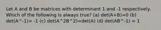 Let A and B be matrices with determinant 1 and -1 respectively. Which of the following is always true? (a) det(A+B)=0 (b) det(A^-1)= -1 (c) det(A^2B^2)=det(A) (d) det(AB^-1) = 1