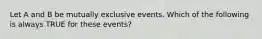 Let A and B be mutually exclusive events. Which of the following is always TRUE for these events?