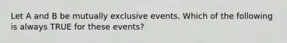 Let A and B be mutually exclusive events. Which of the following is always TRUE for these events?