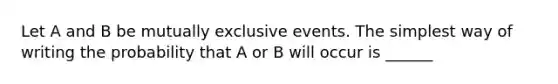 Let A and B be mutually exclusive events. The simplest way of writing the probability that A or B will occur is ______