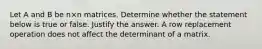 Let A and B be n×n matrices. Determine whether the statement below is true or false. Justify the answer. A row replacement operation does not affect the determinant of a matrix.