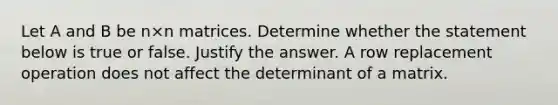 Let A and B be n×n matrices. Determine whether the statement below is true or false. Justify the answer. A row replacement operation does not affect the determinant of a matrix.