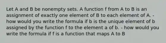 Let A and B be non<a href='https://www.questionai.com/knowledge/k8JCGRVxVu-empty-set' class='anchor-knowledge'>empty set</a>s. A function f from A to B is an assignment of exactly one element of B to each element of A. - how would you write the formula if b is the unique element of b assigned by the function f to the element a of b. - how would you write the formula if f is a function that maps A to B