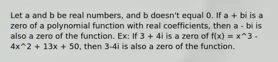 Let a and b be real numbers, and b doesn't equal 0. If a + bi is a zero of a <a href='https://www.questionai.com/knowledge/kPn5WBgRmA-polynomial-function' class='anchor-knowledge'>polynomial function</a> with real coefficients, then a - bi is also a zero of the function. Ex: If 3 + 4i is a zero of f(x) = x^3 - 4x^2 + 13x + 50, then 3-4i is also a zero of the function.