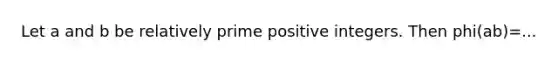 Let a and b be relatively prime positive integers. Then phi(ab)=...