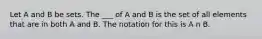 Let A and B be sets. The ___ of A and B is the set of all elements that are in both A and B. The notation for this is A n B.