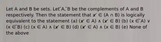 Let A and B be sets. Let ̃A, ̃B be the complements of A and B respectively. Then the statement that x ̸ ∈ (A ∩ B) is logically equivalent to the statement (a) (x ̸ ∈ A) ∧ (x ̸ ∈ B) (b) (x ∈ ̃A) ∨ (x ∈ ̃B) (c) (x ∈ A) ∧ (x ̸ ∈ B) (d) (x ̸ ∈ A) ∧ (x ∈ B) (e) None of the above