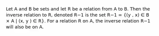 Let A and B be sets and let R be a relation from A to B. Then the inverse relation to R, denoted R−1 is the set R−1 = ((y , x) ∈ B × A | (x, y ) ∈ R). For a relation R on A, the inverse relation R−1 will also be on A.